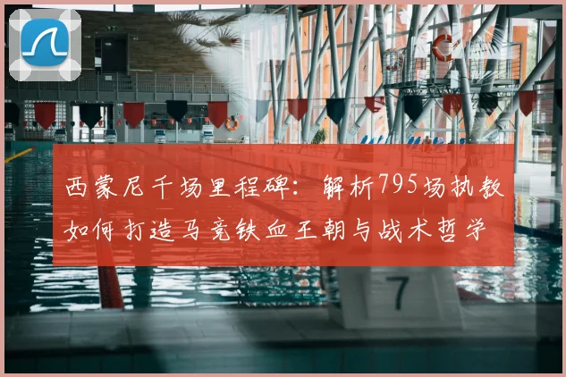西蒙尼千场里程碑：解析795场执教如何打造马竞铁血王朝与战术哲学