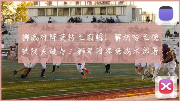 挪威对阵英格兰前瞻:解析哈兰德破防关键与三狮军团客场战术部署