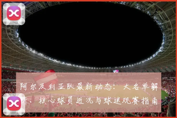 阿尔及利亚队最新动态：大名单解析、核心球员近况与球迷观赛指南
