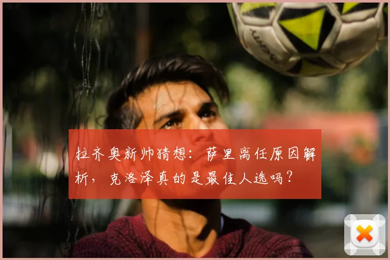 拉齐奥新帅猜想:萨里离任原因解析,克洛泽真的是最佳人选吗?