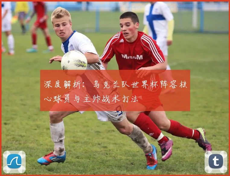 深度解析：乌克兰队世界杯阵容核心球员与主帅战术打法