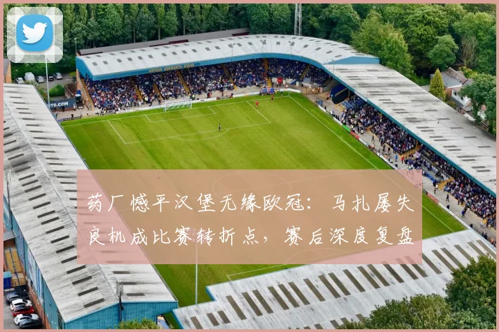 药厂憾平汉堡无缘欧冠：马扎屡失良机成比赛转折点，赛后深度复盘视频分析