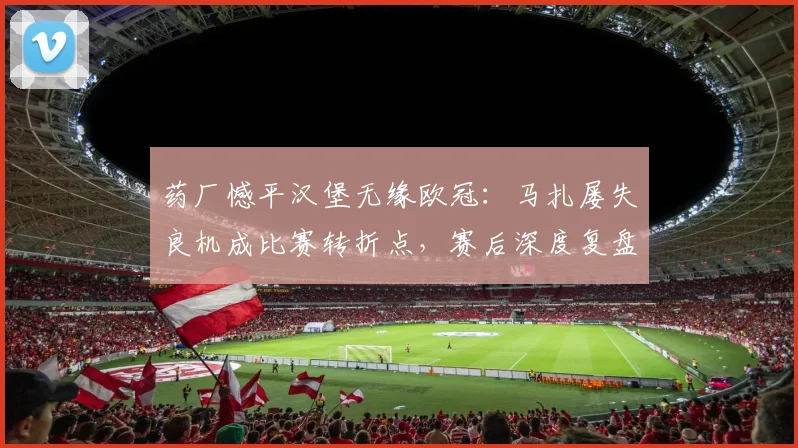 药厂憾平汉堡无缘欧冠:马扎屡失良机成比赛转折点,赛后深度复盘视频分析