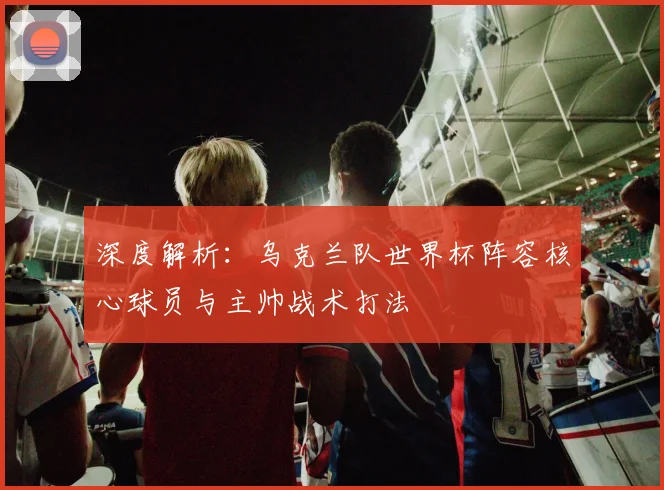 深度解析：乌克兰队世界杯阵容核心球员与主帅战术打法