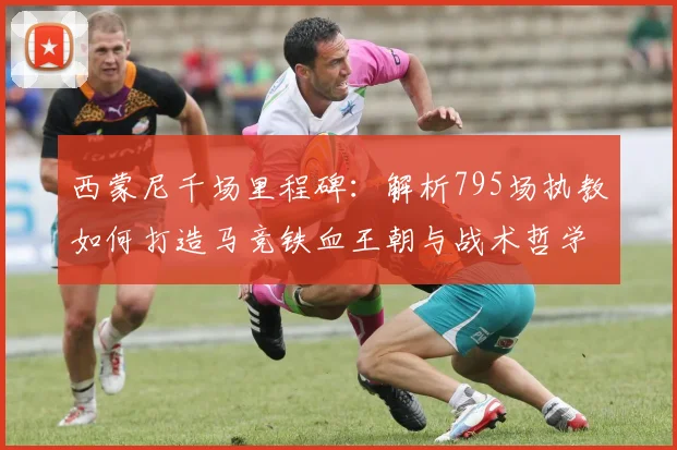 西蒙尼千场里程碑：解析795场执教如何打造马竞铁血王朝与战术哲学