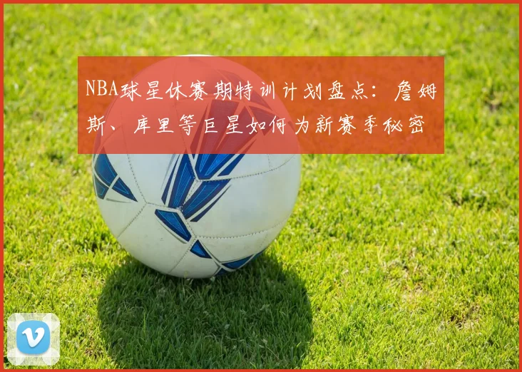 NBA球星休赛期特训计划盘点：詹姆斯、库里等巨星如何为新赛季秘密加练？